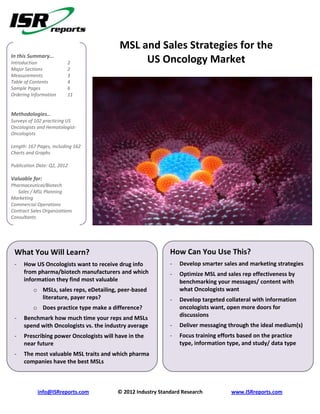 MSL and Sales Strategies for the
In this Summary…
Introduction             2                    US Oncology Market
Major Sections           2
Measurements             3
Table of Contents        4
Sample Pages             6
Ordering Information     11


Methodologies…
Surveys of 102 practicing US
Oncologists and Hematologist-
Oncologists

Length: 167 Pages, including 162
Charts and Graphs

Publication Date: Q2, 2012

Valuable for:
Pharmaceutical/Biotech
   Sales / MSL Planning
Marketing
Commercial Operations
Contract Sales Organizations
Consultants
Payers




 What You Will Learn?                                        How Can You Use This?
 -   How US Oncologists want to receive drug info            -   Develop smarter sales and marketing strategies
     from pharma/biotech manufacturers and which             -   Optimize MSL and sales rep effectiveness by
     information they find most valuable                         benchmarking your messages/ content with
          o MSLs, sales reps, eDetailing, peer-based             what Oncologists want
            literature, payer reps?                          -   Develop targeted collateral with information
          o Does practice type make a difference?                oncologists want, open more doors for
                                                                 discussions
 -   Benchmark how much time your reps and MSLs
     spend with Oncologists vs. the industry average         -   Deliver messaging through the ideal medium(s)
 -   Prescribing power Oncologists will have in the          -   Focus training efforts based on the practice
     near future                                                 type, information type, and study/ data type
 -   The most valuable MSL traits and which pharma
     companies have the best MSLs



            info@ISRreports.com          © 2012 Industry Standard Research          www.ISRreports.com
 