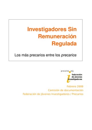 Investigadores Sin 
           Remuneración 
                Regulada
Los más precarios entre los precarios




                                      Febrero 2008
                        Comisión de documentación
    Federación de Jóvenes Investigadores / Precarios