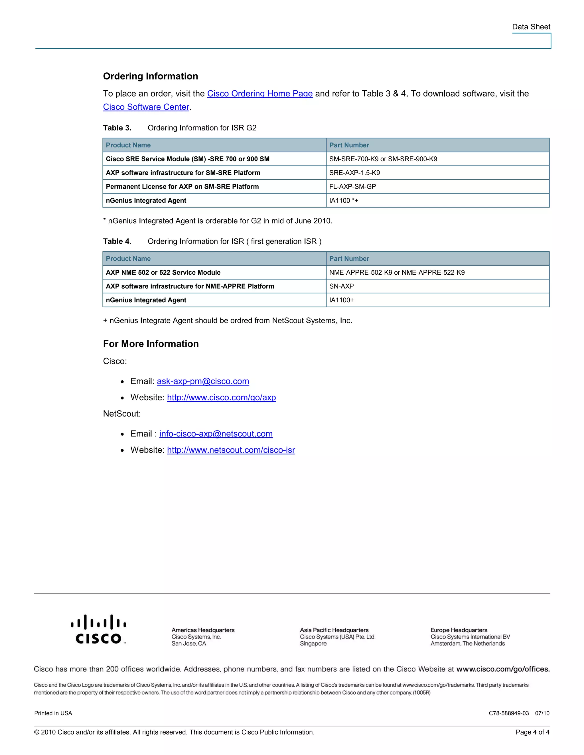 Data Sheet




                        Ordering Information
                        To place an order, visit the Cisco Ordering Home Page and refer to Table 3 & 4. To download software, visit the
                        Cisco Software Center.

                        Table 3.        Ordering Information for ISR G2

                         Product Name                                                                 Part Number

                         Cisco SRE Service Module (SM) -SRE 700 or 900 SM                             SM-SRE-700-K9 or SM-SRE-900-K9

                         AXP software infrastructure for SM-SRE Platform                              SRE-AXP-1.5-K9

                         Permanent License for AXP on SM-SRE Platform                                 FL-AXP-SM-GP

                         nGenius Integrated Agent                                                     IA1100 *+


                        * nGenius Integrated Agent is orderable for G2 in mid of June 2010.

                        Table 4.        Ordering Information for ISR ( first generation ISR )

                         Product Name                                                                 Part Number

                         AXP NME 502 or 522 Service Module                                            NME-APPRE-502-K9 or NME-APPRE-522-K9

                         AXP software infrastructure for NME-APPRE Platform                           SN-AXP

                         nGenius Integrated Agent                                                     IA1100+


                        + nGenius Integrate Agent should be ordred from NetScout Systems, Inc.


                        For More Information
                        Cisco:

                              ●   Email: ask-axp-pm@cisco.com
                              ●   Website: http://www.cisco.com/go/axp
                        NetScout:

                              ●   Email : info-cisco-axp@netscout.com
                              ●   Website: http://www.netscout.com/cisco-isr




Printed in USA                                                                                                                               C78-588949-03   07/10


© 2010 Cisco and/or its affiliates. All rights reserved. This document is Cisco Public Information.                                                  Page 4 of 4
 