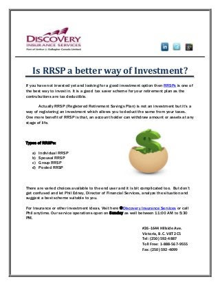 Is RRSP a better way of Investment?
If you have not invested yet and looking for a good investment option then RRSPs is one of
the best way to invest in. It is a good tax saver scheme for your retirement plan as the
contrubutions are tax deductible.
Actually RRSP (Registered Retirement Savings Plan) is not an investment but it’s a
way of registering an investment which allows you to deduct the same from your taxes.
One more benefit of RRSP is that, an account holder can withdraw amount or assets at any
stage of life.
Types of RRSPs:
a) Individual RRSP
b) Spousal RRSP
c) Group RRSP
d) Pooled RRSP
There are varied choices available to the end user and it is bit complicated too. But don’t
get confused and let Phil Edney, Director of Financial Services, analyze the situation and
suggest a best scheme suitable to you.
For Insurance or other investment ideas, Visit here @Discovery Insurance Services or call
Phil anytime. Our service operations open on Sunday as well between 11:00 AM to 5:30
PM.
#26-1644 Hillside Ave.
Victoria, B.C. V8T 2C5
Tel: (250) 592-4887
Toll Free: 1-888-567-9555
Fax: (250) 592-4099
 
