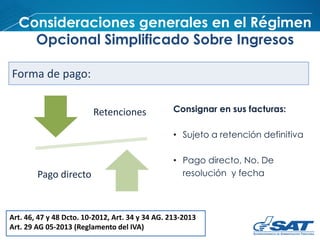 Consideraciones generales en el Régimen
Opcional Simplificado Sobre Ingresos
Art. 46, 47 y 48 Dcto. 10-2012, Art. 34 y 34 AG. 213-2013
Art. 29 AG 05-2013 (Reglamento del IVA)
Forma de pago:
Retenciones
Pago directo
Consignar en sus facturas:
• Sujeto a retención definitiva
• Pago directo, No. De
resolución y fecha
 