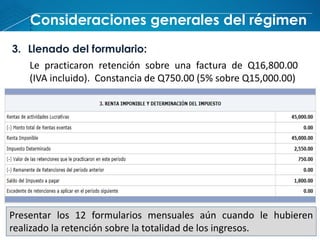 Consideraciones generales del régimen
3. Llenado del formulario:
Le practicaron retención sobre una factura de Q16,800.00
(IVA incluido). Constancia de Q750.00 (5% sobre Q15,000.00)
Presentar los 12 formularios mensuales aún cuando le hubieren
realizado la retención sobre la totalidad de los ingresos.
 