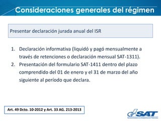 Consideraciones generales del régimen
Art. 49 Dcto. 10-2012 y Art. 33 AG. 213-2013
Presentar declaración jurada anual del ISR
1. Declaración informativa (liquidó y pagó mensualmente a
través de retenciones o declaración mensual SAT-1311).
2. Presentación del formulario SAT-1411 dentro del plazo
comprendido del 01 de enero y el 31 de marzo del año
siguiente al período que declara.
 
