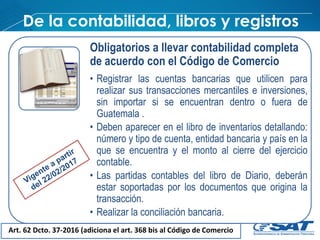 De la contabilidad, libros y registros
Art. 62 Dcto. 37-2016 (adiciona el art. 368 bis al Código de Comercio
Obligatorios a llevar contabilidad completa
de acuerdo con el Código de Comercio
• Registrar las cuentas bancarias que utilicen para
realizar sus transacciones mercantiles e inversiones,
sin importar si se encuentran dentro o fuera de
Guatemala .
• Deben aparecer en el libro de inventarios detallando:
número y tipo de cuenta, entidad bancaria y país en la
que se encuentra y el monto al cierre del ejercicio
contable.
• Las partidas contables del libro de Diario, deberán
estar soportadas por los documentos que origina la
transacción.
• Realizar la conciliación bancaria.
 