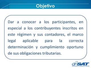 Dar a conocer a los participantes, en
especial a los contribuyentes inscritos en
este régimen y sus contadores, el marco
legal aplicable para la correcta
determinación y cumplimiento oportuno
de sus obligaciones tributarias.
Objetivo
 