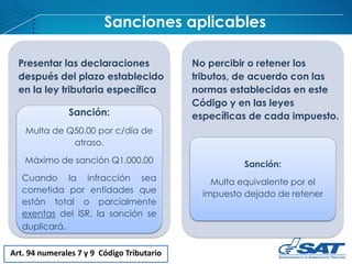 Sanciones aplicables
Art. 94 numerales 7 y 9 Código Tributario
Presentar las declaraciones
después del plazo establecido
en la ley tributaria específica
Sanción:
Multa de Q50.00 por c/día de
atraso.
Máximo de sanción Q1,000.00
Cuando la infracción sea
cometida por entidades que
están total o parcialmente
exentas del ISR, la sanción se
duplicará.
No percibir o retener los
tributos, de acuerdo con las
normas establecidas en este
Código y en las leyes
específicas de cada impuesto.
Sanción:
Multa equivalente por el
impuesto dejado de retener
 