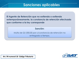 Sanciones aplicables
Art. 94 numeral 18 Código Tributario
El Agente de Retención que no extienda o extienda
extemporáneamente, la constancia de retención efectuada
que conforme a la ley corresponde
Sanción:
Multa de Q1,000.00 por c/constancia de retención no
entregada a tiempo.
 