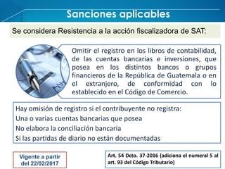 Sanciones aplicables
Omitir el registro en los libros de contabilidad,
de las cuentas bancarias e inversiones, que
posea en los distintos bancos o grupos
financieros de la República de Guatemala o en
el extranjero, de conformidad con lo
establecido en el Código de Comercio.
Se considera Resistencia a la acción fiscalizadora de SAT:
Hay omisión de registro si el contribuyente no registra:
Una o varias cuentas bancarias que posea
No elabora la conciliación bancaria
Si las partidas de diario no están documentadas
Art. 54 Dcto. 37-2016 (adiciona el numeral 5 al
art. 93 del Código Tributario)
Vigente a partir
del 22/02/2017
 