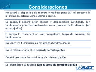 No estará a disponible de manera inmediata para SAT, el acceso a la
información estará sujeta a gestión previa.
La solicitud deberá estar técnica y debidamente justificada, con
fundamentos y evidencias basadas en un proceso de fiscalización (no
es antojadizo).
El acceso lo concederá un juez competente, luego de examinar los
fundamentos.
No todos los funcionarios o empleados tendrán acceso.
No se refiere a todo el universo de contribuyentes.
Deberá presentar los resultados de la investigación.
La información se recibirá bajo garantía de confidencialidad
Consideraciones
 