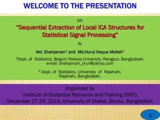 WELCOME TO THE PRESENTATION
1
on
By
Md. Shahjaman1 and Md.Nurul Haque Mollah2
1Dept. of Statistics, Begum Rokeya University, Rangpur, Bangladesh.
email: shahjaman_brur@yahoo.com
2 Dept. of Statistics, University of Rajshahi,
Rajshahi, Bangladesh.
Organized by
Institute of Statistical Research and Training (ISRT)
December 27-29, 2014, University of Dhaka, Dhaka, Bangladesh