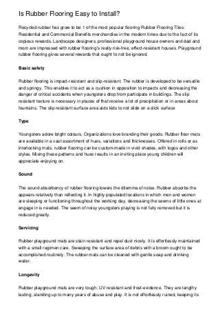 Is Rubber Flooring Easy to Install?

Recycled rubber has grow to be 1 of the most popular flooring Rubber Flooring Tiles:
Residential and Commercial Benefits merchandise in the modern times due to the fact of its
copious rewards. Landscape designers, professional playground house owners and dad and
mom are impressed with rubber flooring's really risk-free, effect-resistant houses. Playground
rubber flooring gives several rewards that ought to not be ignored.


Basic safety


Rubber flooring is impact-resistant and slip-resistant. The rubber is developed to be versatile
and springy. This enables it to act as a cushion in opposition to impacts and decreasing the
danger of critical accidents when youngsters drop from participate in buildings. The slip
resistant texture is necessary in places of that receive a lot of precipitation or in areas about
fountains. The slip resistant surface area aids kids to not slide on a slick surface


Type


Youngsters adore bright colours. Organizations love branding their goods. Rubber floor mats
are available in a vast assortment of hues, variations and thicknesses. Offered in rolls or as
interlocking mats, rubber flooring can be custom-made in vivid shades, with logos and other
styles. Mixing these patterns and hues results in an inviting place young children will
appreciate enjoying on.


Sound


The sound absorbency of rubber flooring lowers the dilemma of noise. Rubber absorbs the
appears relatively than reflecting it. In highly populated locations in which men and women
are sleeping or functioning throughout the working day, decreasing the seems of little ones at
engage in is needed. The seem of noisy youngsters playing is not fully removed but it is
reduced greatly.


Servicing


Rubber playground mats are stain resistant and repel dust nicely. It is effortlessly maintained
with a small regimen care. Sweeping the surface area of debris with a broom ought to be
accomplished routinely. The rubber mats can be cleaned with gentle soap and drinking
water.


Longevity


Rubber playground mats are very tough, UV resistant and frost-evidence. They are lengthy
lasting, standing up to many years of abuse and play. It is not effortlessly ruined, keeping its
 