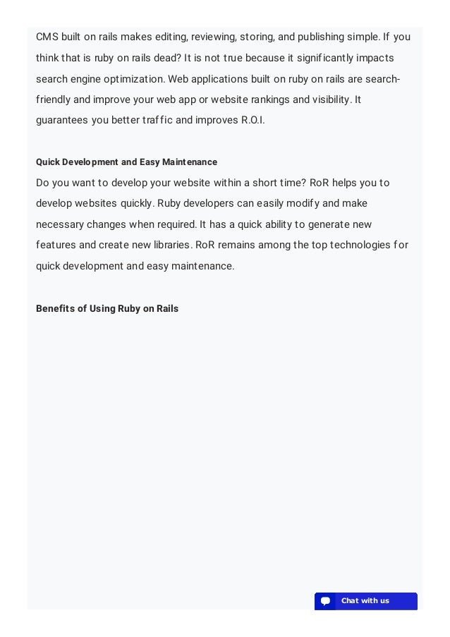 CMS built on rails makes editing, reviewing, storing, and publishing simple. If you
think that is ruby on rails dead? It is not true because it significantly impacts
search engine optimization. Web applications built on ruby on rails are search-
friendly and improve your web app or website rankings and visibility. It
guarantees you better traffic and improves R.O.I.
Quick Development and Easy Maintenance
Do you want to develop your website within a short time? RoR helps you to
develop websites quickly. Ruby developers can easily modify and make
necessary changes when required. It has a quick ability to generate new
features and create new libraries. RoR remains among the top technologies for
quick development and easy maintenance.
Benefits of Using Ruby on Rails
💬 Chat with us
💬 Chat with us
💬 Chat with us
💬 Chat with us
💬 Chat with us
💬 Chat with us
💬 Chat with us
💬 Chat with us
💬 Chat with us
💬 Chat with us
💬 Chat with us
💬 Chat with us
💬 Chat with us
 