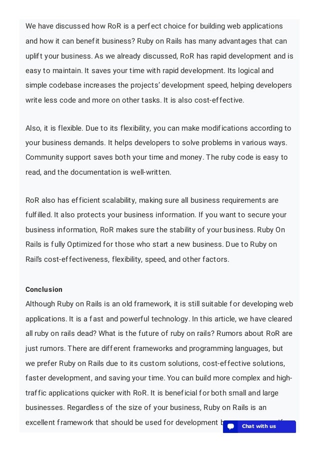 We have discussed how RoR is a perfect choice for building web applications
and how it can benefit business? Ruby on Rails has many advantages that can
uplift your business. As we already discussed, RoR has rapid development and is
easy to maintain. It saves your time with rapid development. Its logical and
simple codebase increases the projects’ development speed, helping developers
write less code and more on other tasks. It is also cost-effective.
Also, it is flexible. Due to its flexibility, you can make modifications according to
your business demands. It helps developers to solve problems in various ways.
Community support saves both your time and money. The ruby code is easy to
read, and the documentation is well-written.
RoR also has efficient scalability, making sure all business requirements are
fulfilled. It also protects your business information. If you want to secure your
business information, RoR makes sure the stability of your business. Ruby On
Rails is fully Optimized for those who start a new business. Due to Ruby on
Rail’s cost-effectiveness, flexibility, speed, and other factors.
Conclusion
Although Ruby on Rails is an old framework, it is still suitable for developing web
applications. It is a fast and powerful technology. In this article, we have cleared
all ruby on rails dead? What is the future of ruby on rails? Rumors about RoR are
just rumors. There are different frameworks and programming languages, but
we prefer Ruby on Rails due to its custom solutions, cost-effective solutions,
faster development, and saving your time. You can build more complex and high-
traffic applications quicker with RoR. It is beneficial for both small and large
businesses. Regardless of the size of your business, Ruby on Rails is an
excellent framework that should be used for development by any company. If
💬 Chat with us
💬 Chat with us
💬 Chat with us
💬 Chat with us
💬 Chat with us
💬 Chat with us
💬 Chat with us
💬 Chat with us
💬 Chat with us
💬 Chat with us
💬 Chat with us
💬 Chat with us
💬 Chat with us
 