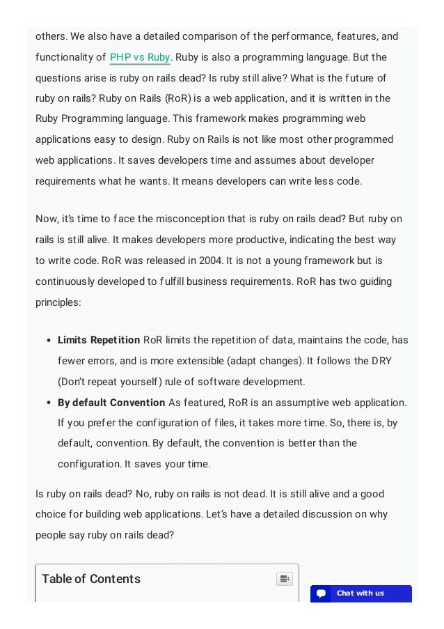 others. We also have a detailed comparison of the performance, features, and
functionality of PHP vs Ruby. Ruby is also a programming language. But the
questions arise is ruby on rails dead? Is ruby still alive? What is the future of
ruby on rails? Ruby on Rails (RoR) is a web application, and it is written in the
Ruby Programming language. This framework makes programming web
applications easy to design. Ruby on Rails is not like most other programmed
web applications. It saves developers time and assumes about developer
requirements what he wants. It means developers can write less code.
Now, it’s time to face the misconception that is ruby on rails dead? But ruby on
rails is still alive. It makes developers more productive, indicating the best way
to write code. RoR was released in 2004. It is not a young framework but is
continuously developed to fulfill business requirements. RoR has two guiding
principles:
Limits Repetition RoR limits the repetition of data, maintains the code, has
fewer errors, and is more extensible (adapt changes). It follows the DRY
(Don’t repeat yourself) rule of software development.
By default Convention As featured, RoR is an assumptive web application.
If you prefer the configuration of files, it takes more time. So, there is, by
default, convention. By default, the convention is better than the
configuration. It saves your time.
Is ruby on rails dead? No, ruby on rails is not dead. It is still alive and a good
choice for building web applications. Let’s have a detailed discussion on why
people say ruby on rails dead?
Table of Contents 
💬 Chat with us
💬 Chat with us
💬 Chat with us
💬 Chat with us
💬 Chat with us
💬 Chat with us
💬 Chat with us
💬 Chat with us
💬 Chat with us
💬 Chat with us
💬 Chat with us
💬 Chat with us
💬 Chat with us
 