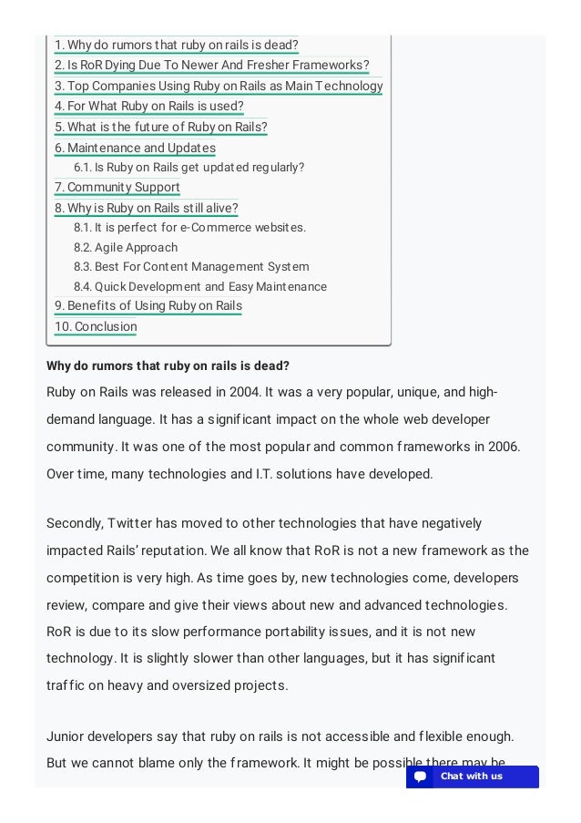 Why do rumors that ruby on rails is dead?
Ruby on Rails was released in 2004. It was a very popular, unique, and high-
demand language. It has a significant impact on the whole web developer
community. It was one of the most popular and common frameworks in 2006.
Over time, many technologies and I.T. solutions have developed.
Secondly, Twitter has moved to other technologies that have negatively
impacted Rails’ reputation. We all know that RoR is not a new framework as the
competition is very high. As time goes by, new technologies come, developers
review, compare and give their views about new and advanced technologies.
RoR is due to its slow performance portability issues, and it is not new
technology. It is slightly slower than other languages, but it has significant
traffic on heavy and oversized projects.
Junior developers say that ruby on rails is not accessible and flexible enough.
But we cannot blame only the framework. It might be possible there may be
1. Why do rumors that ruby on rails is dead?
2. Is RoR Dying Due To Newer And Fresher Frameworks?
3. Top Companies Using Ruby on Rails as Main Technology
4. For What Ruby on Rails is used?
5. What is the future of Ruby on Rails?
6. Maintenance and Updates
6.1. Is Ruby on Rails get updated regularly?
7. Community Support
8. Why is Ruby on Rails still alive?
8.1. It is perfect for e-Commerce websites.
8.2. Agile Approach
8.3. Best For Content Management System
8.4. Quick Development and Easy Maintenance
9. Benefits of Using Ruby on Rails
10. Conclusion
💬 Chat with us
💬 Chat with us
💬 Chat with us
💬 Chat with us
💬 Chat with us
💬 Chat with us
💬 Chat with us
💬 Chat with us
💬 Chat with us
💬 Chat with us
💬 Chat with us
💬 Chat with us
💬 Chat with us
 