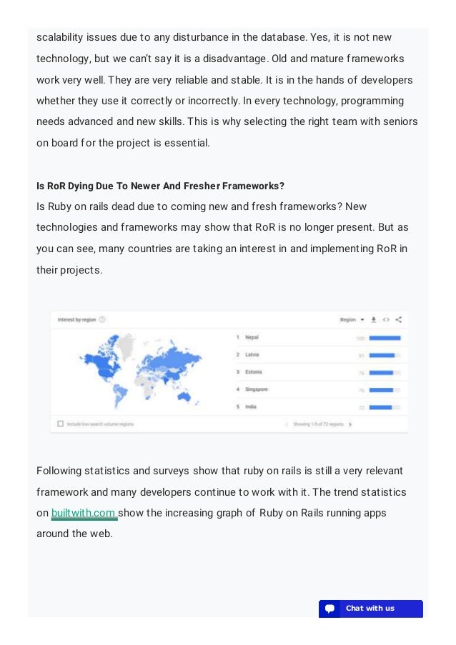 scalability issues due to any disturbance in the database. Yes, it is not new
technology, but we can’t say it is a disadvantage. Old and mature frameworks
work very well. They are very reliable and stable. It is in the hands of developers
whether they use it correctly or incorrectly. In every technology, programming
needs advanced and new skills. This is why selecting the right team with seniors
on board for the project is essential.
Is RoR Dying Due To Newer And Fresher Frameworks?
Is Ruby on rails dead due to coming new and fresh frameworks? New
technologies and frameworks may show that RoR is no longer present. But as
you can see, many countries are taking an interest in and implementing RoR in
their projects.
Following statistics and surveys show that ruby on rails is still a very relevant
framework and many developers continue to work with it. The trend statistics
on builtwith.com show the increasing graph of Ruby on Rails running apps
around the web.
💬 Chat with us
💬 Chat with us
💬 Chat with us
💬 Chat with us
💬 Chat with us
💬 Chat with us
💬 Chat with us
💬 Chat with us
💬 Chat with us
💬 Chat with us
💬 Chat with us
💬 Chat with us
💬 Chat with us
 