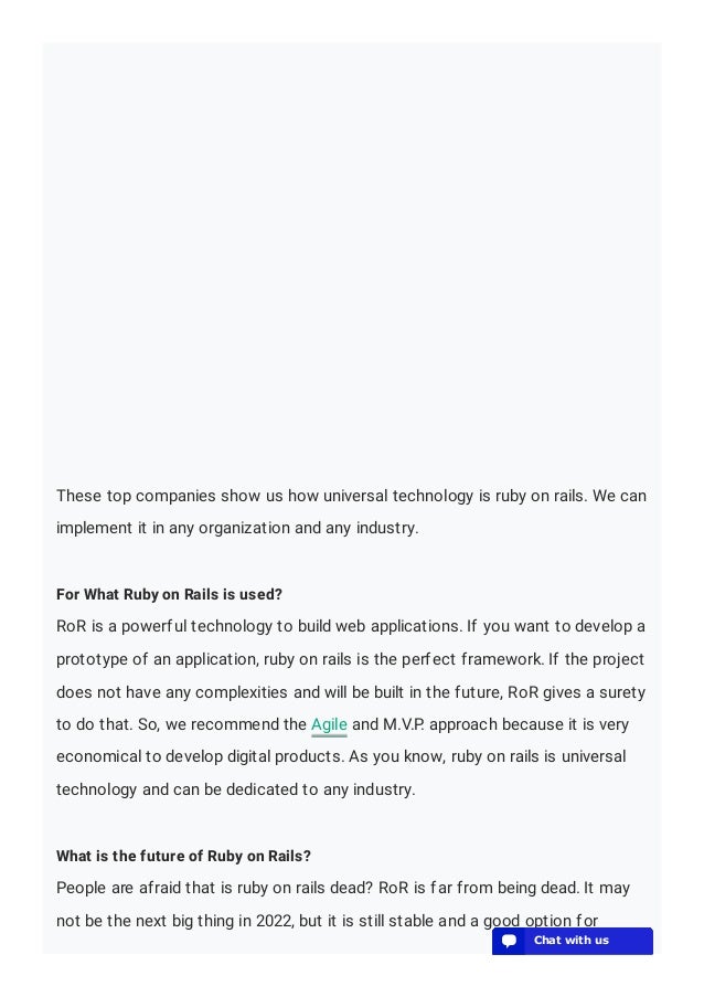 These top companies show us how universal technology is ruby on rails. We can
implement it in any organization and any industry.
For What Ruby on Rails is used?
RoR is a powerful technology to build web applications. If you want to develop a
prototype of an application, ruby on rails is the perfect framework. If the project
does not have any complexities and will be built in the future, RoR gives a surety
to do that. So, we recommend the Agile and M.V.P. approach because it is very
economical to develop digital products. As you know, ruby on rails is universal
technology and can be dedicated to any industry.
What is the future of Ruby on Rails?
People are afraid that is ruby on rails dead? RoR is far from being dead. It may
not be the next big thing in 2022, but it is still stable and a good option for
💬 Chat with us
💬 Chat with us
💬 Chat with us
💬 Chat with us
💬 Chat with us
💬 Chat with us
💬 Chat with us
💬 Chat with us
💬 Chat with us
💬 Chat with us
💬 Chat with us
💬 Chat with us
💬 Chat with us
 