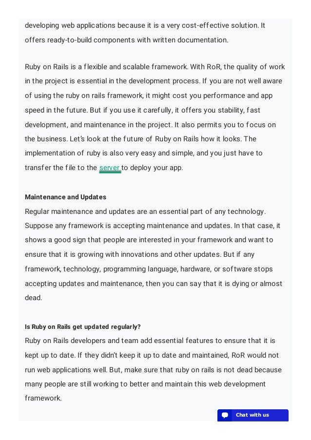 developing web applications because it is a very cost-effective solution. It
offers ready-to-build components with written documentation.
Ruby on Rails is a flexible and scalable framework. With RoR, the quality of work
in the project is essential in the development process. If you are not well aware
of using the ruby on rails framework, it might cost you performance and app
speed in the future. But if you use it carefully, it offers you stability, fast
development, and maintenance in the project. It also permits you to focus on
the business. Let’s look at the future of Ruby on Rails how it looks. The
implementation of ruby is also very easy and simple, and you just have to
transfer the file to the server to deploy your app.
Maintenance and Updates
Regular maintenance and updates are an essential part of any technology.
Suppose any framework is accepting maintenance and updates. In that case, it
shows a good sign that people are interested in your framework and want to
ensure that it is growing with innovations and other updates. But if any
framework, technology, programming language, hardware, or software stops
accepting updates and maintenance, then you can say that it is dying or almost
dead.
Is Ruby on Rails get updated regularly?
Ruby on Rails developers and team add essential features to ensure that it is
kept up to date. If they didn’t keep it up to date and maintained, RoR would not
run web applications well. But, make sure that ruby on rails is not dead because
many people are still working to better and maintain this web development
framework.
💬 Chat with us
💬 Chat with us
💬 Chat with us
💬 Chat with us
💬 Chat with us
💬 Chat with us
💬 Chat with us
💬 Chat with us
💬 Chat with us
💬 Chat with us
💬 Chat with us
💬 Chat with us
💬 Chat with us
 
