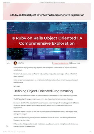 10/25/23, 5:20 PM Is Ruby on Rails Object Oriented? A Comprehensive Exploration
https://www.rorbits.com/is-ruby-on-rails-object-oriented/ 1/11
IsRubyonRailsObjectOriented?AComprehensiveExploration
MitulPatel IsRubyonRailsObjectOriented October17,2023
Inthevastrealmofprogramminglanguagesandwebdevelopmentframeworks,RubyonRailshascarveda
nicheforitself.
Whilemanydeveloperspraiseitsefficiencyandversatility,onequestionloomslarge–IsRubyonRailstruly
object-oriented?
Inthiscomprehensiveexploration,wewilldelveintothefundamentalsofRubyonRailstouncoveritsobject-
orientednature.
Let’sStart!
BeforewecandissectRubyonRails,let’sestablishasolidunderstandingofObject-OrientedProgramming.
TheOOPparadigmforprogrammingisbasedontheideaofobjects,whichareinstancesofclasses.
Developersidentifiedthatasapplicationsbecomelargeinsizeandcomplexitylevel,theygeneratedifficulties
tomaintain.Asmallchangeinanapplicationcaneasilydeveloperrorsintheentireprogramdueto
dependencies.
Developersneededasolutionfordatathatcouldbeupdatedandmanipulatedwithoutaffectingthewhole
codingoftheprogram.
Thesolutionofdevelopinginterdependenceofdataistosectionoffareasofcode.AndObject-Oriented
Programminghelpsinthat.
OOPpromotestheorganizationofcodeintodiscrete,reusablecomponents,makingiteasiertodevelopand
maintaincomplexsoftwaresystems.
DefiningObject-OrientedProgramming
0

 
