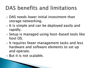  DAS needs lower initial investment than
storage networking.
 It is simple and can be deployed easily and
rapidly.
 Setup is managed using host-based tools like
host OS.
 It requires fewer management tasks and less
hardware and software elements to set up
and operate.
 But it is not scalable.
 