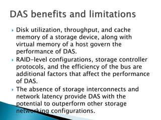  Disk utilization, throughput, and cache
memory of a storage device, along with
virtual memory of a host govern the
performance of DAS.
 RAID-level configurations, storage controller
protocols, and the efficiency of the bus are
additional factors that affect the performance
of DAS.
 The absence of storage interconnects and
network latency provide DAS with the
potential to outperform other storage
networking configurations.
 