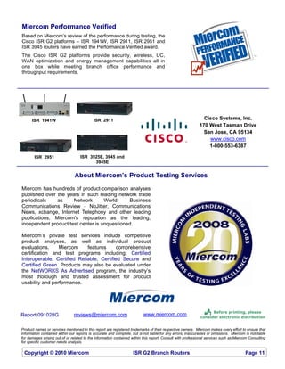 Miercom Performance Verified
Based on Miercom’s review of the performance during testing, the
Cisco ISR G2 platforms – ISR 1941W, ISR 2911, ISR 2951 and
ISR 3945 routers have earned the Performance Verified award.
The Cisco ISR G2 platforms provide security, wireless, UC,
WAN optimization and energy management capabilities all in
one box while meeting branch office performance and
throughput requirements.




      ISR 1941W                             ISR 2911                                                          Cisco Systems, Inc.
                                                                                                            170 West Tasman Drive
                                                                                                              San Jose, CA 95134
                                                                                                                www.cisco.com
                                                                                                                1-800-553-6387

        ISR 2951                    ISR 3925E, 3945 and
                                          3945E


                                About Miercom’s Product Testing Services
Miercom has hundreds of product-comparison analyses
published over the years in such leading network trade
periodicals    as     Network       World,    Business
Communications Review - NoJitter, Communications
News, xchange, Internet Telephony and other leading
publications, Miercom’s reputation as the leading,
independent product test center is unquestioned.

Miercom’s private test services include competitive
product analyses, as well as individual product
evaluations.     Miercom     features     comprehensive
certification and test programs including: Certified
Interoperable, Certified Reliable, Certified Secure and
Certified Green. Products may also be evaluated under
the NetWORKS As Advertised program, the industry’s
most thorough and trusted assessment for product
usability and performance.




Report 091028G                  reviews@miercom.com                       www.miercom.com                         Before printing, please
                                                                                                              consider electronic distribution
                                                                                                          
Product names or services mentioned in this report are registered trademarks of their respective owners. Miercom makes every effort to ensure that
information contained within our reports is accurate and complete, but is not liable for any errors, inaccuracies or omissions. Miercom is not liable
for damages arising out of or related to the information contained within this report. Consult with professional services such as Miercom Consulting
for specific customer needs analysis.

 Copyright © 2010 Miercom                                           ISR G2 Branch Routers                                               Page 11
 