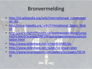 Bronvermelding
• http://nl.wikipedia.org/wiki/Internationaal_ruimtestati
  on_ISS
• http://en.wikipedia.org/wiki/International_Space_Stati
  on
• http://www.digitalillusions.ca/applewoodscience/Lesso
  nsOnLiine/JrScience/SNC1D/space/spacestation/spaces
  tation.html
• http://www.slideshare.net/sriramkrish85/iss
• http://www.slideshare.net/nj2dx/iss-lesson-plan
• http://www.lunaroutpost.com/gallery/iss/pages/ISS.ht
  m
 