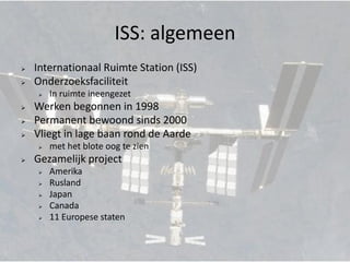ISS: algemeen
   Internationaal Ruimte Station (ISS)
   Onderzoeksfaciliteit
       In ruimte ineengezet
   Werken begonnen in 1998
   Permanent bewoond sinds 2000
   Vliegt in lage baan rond de Aarde
       met het blote oog te zien
   Gezamelijk project
       Amerika
       Rusland
       Japan
       Canada
       11 Europese staten
 