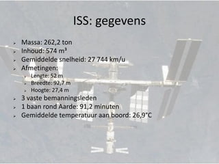 ISS: gegevens
   Massa: 262,2 ton
   Inhoud: 574 m³
   Gemiddelde snelheid: 27 744 km/u
   Afmetingen:
       Lengte: 52 m
       Breedte: 92,7 m
       Hoogte: 27,4 m
   3 vaste bemanningsleden
   1 baan rond Aarde: 91,2 minuten
   Gemiddelde temperatuur aan boord: 26,9°C
 