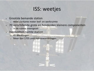 ISS: weetjes
   Grootste bemande station
       4000 vierkante meter leef- en werkruimte
   70 verschillende grote en honderden kleinere componenten
       In de ruimte ineengezet
   Ineenzetten ruimte station
       45 lanceringen
       Meer dan 1705 uren ruimtewandelingen
 