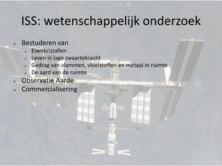 ISS: wetenschappelijk onderzoek
   Bestuderen van
       Eiwitkristallen
       Leven in lage zwaartekracht
       Gedrag van vlammen, vloeistoffen en metaal in ruimte
       De aard van de ruimte
   Observatie Aarde
   Commercialisering
 