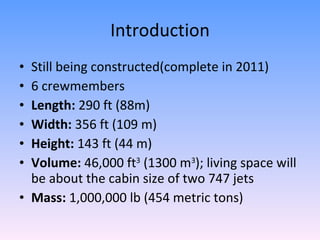Introduction Still being constructed(complete in 2011) 6 crewmembers Length:  290 ft (88m) Width:  356 ft (109 m) Height:  143 ft (44 m) Volume:  46,000 ft 3  (1300 m 3 ); living space will be about the cabin size of two 747 jets Mass:  1,000,000 lb (454 metric tons) 