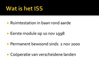 Wat is het ISSRuimtestation in baan rond aardeEerste module op 10 nov 1998Permanent bewoond sinds  2 nov 2000Coöperatie van verscheidene landen