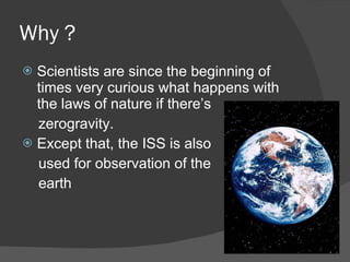 Why ?  Scientists are since the beginning of times very curious what happens with the laws of nature if there’s zerogravity. Except that, the ISS is also  used for observation of the  earth 