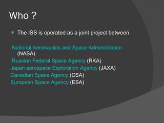 Who ? The ISS is operated as a joint project between  National Aeronautics and Space Administration  (NASA) Russian Federal Space Agency  (RKA)  Japan aerospace Exploration Agency  (JAXA) Canadian Space Agency  (CSA)  European Space Agency  (ESA) 