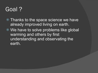 Goal ?  Thanks to the space science we have already improved living on earth.  We have to solve problems like global warming and others by first understanding and observating the earth. 