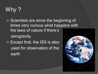 Why ?
Scientists are since the beginning of
times very curious what happens with
the laws of nature if there’s
zerogravity.
Except that, the ISS is also
used for observation of the
earth