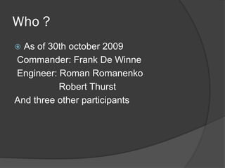 Who ?
As of 30th october 2009
Commander: Frank De Winne
Engineer: Roman Romanenko
Robert Thurst
And three other participants