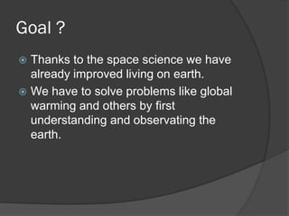Goal ?
Thanks to the space science we have
already improved living on earth.
We have to solve problems like global
warming and others by first
understanding and observating the
earth.