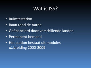 Wat is ISS? Ruimtestation  Baan rond de Aarde Gefinancierd door verschillende landen Permanent bemand Het station bestaat uit modules  uitbreiding 2000-2009 