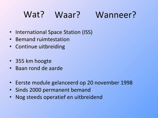 Wat? International Space Station (ISS) Bemand ruimtestation Continue uitbreiding 355 km hoogte Baan rond de aarde Eerste module gelanceerd op 20 november 1998 Sinds 2000 permanent bemand Nog steeds operatief en uitbreidend Waar? Wanneer? 