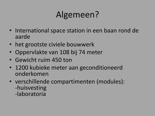 Algemeen?International space station in een baan rond de aardehet grootste civiele bouwwerkOppervlakte van 108 bij 74 meterGewicht ruim 450 ton1200 kubieke meter aan geconditioneerd onderkomenverschillende compartimenten (modules):-huisvesting-laboratoria