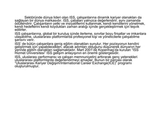 Sektöründe dünya lideri olan ISS, çalışanlarına dinamik kariyer olanakları da sağlayan bir dünya markasıdır. ISS, çabaları yalnızca değerlendirir, aynı zamanda ödüllendirir. Çalışanların yetki ve insiyatiflerini kullanmak, kendi kendilerini yönetmek, kendi hedeflerini kendi koydukları zaman aralığı içinde gerçekleştirmek için teşvik edilirler.  ISS çalışanlarına, global bir kuruluş içinde ilerleme, sınırlar boyu firsatlar ve imkanlara ulaşabilme, uluslararası platformlarda profesyonel kişi ve yöneticilerle çalışabilme şansını verir. ISS’ de bütün çalışanlara geniş eğitim olanakları sunulur. Her pozisyonun kendini geliştirmek için yapabilecekleri, atacak adımları olduğunu düşünerek dünyanın her yerinde eğitim olanakları sağlamaktadır. Mart 2001’de Kopenhag’da kurulan “ISS Hizmet Üniversitesi” ISS gelişim anlayışının en önemli göstergesidir. ISS, uluslarası performansı ve çalışan memnuniyetini arttırarak genç yetenekleri uluslararası platformlarda değerlendirmeyi amaçlar. Bunun bir parçası olarak “Uluslararası Kariyer Değişim/International Career Exchange(ICE)” programı oluşturulmuştur.  