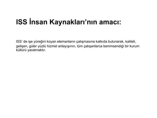 ISS İnsan Kaynakları’nın amacı:     ISS’ de işe yüreğini koyan elemanların çalışmasına katkıda bulunarak, kaliteli, gelişen, güler yüzlü hizmet anlayışının, tüm çalışanlarca benimsendiği bir kurum kültürü yaratmaktır. 