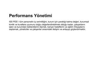 Performans Yönetimi  ISS PDS’ i tüm personelin iş verimliliğini, kurum için yarattığı katma değeri, kurumsal kimlik ve kurallara uyumunu doğru değerlendirebilmek olduğu kadar, çalışanların işten ve kurumdan beklentilerini ölçmek, kariyer hedeflerini ve eğitim ihtiyaçlarını saptamak, yöneticiler ve çalışanlar arasındaki iletişim ve anlayışı güçlendirmektir.     