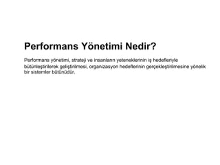 Performans Yönetimi Nedir? Performans yönetimi, strateji ve insanların yeteneklerinin iş hedefleriyle bütünleştirilerek geliştirilmesi, organizasyon hedeflerinin gerçekleştirilmesine yönelik bir sistemler bütünüdür.  