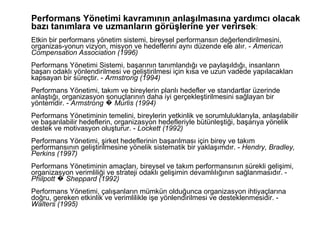 Performans Yönetimi kavramının anlaşılmasına yardımcı olacak bazı tanımlara ve uzmanların görüşlerine yer verirsek :  Etkin bir performans yönetim sistemi, bireysel performansın değerlendirilmesini, organizas-yonun vizyon, misyon ve hedeflerini aynı düzende ele alır. -  American Compensation Association (1996)   Performans Yönetimi Sistemi, başarının tanımlandığı ve paylaşıldığı, insanların başarı odaklı yönlendirilmesi ve geliştirilmesi için kısa ve uzun vadede yapılacakları kapsayan bir süreçtir. -  Armstrong (1994)   Performans Yönetimi, takım ve bireylerin planlı hedefler ve standartlar üzerinde anlaştığı, organizasyon sonuçlarının daha iyi gerçekleştirilmesini sağlayan bir yöntemdir. -  Armstrong � Murlis (1994)   Performans Yönetiminin temelini, bireylerin yetkinlik ve sorumluluklarıyla, anlaşılabilir ve başarılabilir hedeflerin, organizasyon hedefleriyle bütünleştiği, başarıya yönelik destek ve motivasyon oluşturur. -  Lockett (1992)   Performans Yönetimi, şirket hedeflerinin başarılması için birey ve takım performansının geliştirilmesine yönelik sistematik bir yaklaşımdır. -  Hendry, Bradley, Perkins (1997)   Performans Yönetiminin amaçları, bireysel ve takım performansının sürekli gelişimi, organizasyon verimliliği ve strateji odaklı gelişimin devamlılığının sağlanmasıdır. -  Philpott � Sheppard (1992)   Performans Yönetimi, çalışanların mümkün olduğunca organizasyon ihtiyaçlarına doğru, gereken etkinlik ve verimlilikle işe yönlendirilmesi ve desteklenmesidir. -  Walters (1995)   