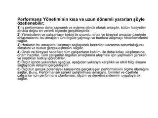 Performans Yönetiminin kısa ve uzun dönemli yararları şöyle özetlenebilir; 1)  İş performansı daha kapsamlı ve eyleme dönük olarak anlaşılır, bütün faaliyetler amaca doğru en verimli biçimde gerçekleştirilir. 2)  Yöneticilerin ve çalışanların birbiri ile uyumlu, ortak ve bireysel amaçlar üzerinde anlaşmalarını, bu amaçları tüm örgüte yaymayı ve bunlara ulaşmayı hedeflemelerini sağlar. 3)  Herkesin bu amaçlara ulaşmayı sağlayacak becerileri kazanma sorumluluğunu almasını ve bunun gerçekleşmesini sağlar. 4)  Ortak ve bireysel hedeflere tüm çalışanların katılımı ile daha kolay ulaşılmasına ortam hazırlar. Tüm çalışanlar örgütün amaçlarına ulaşması için yapmaları gereken ve yaptıkları katkıyı görebilirler. 5)  Örgüt içinde yukarıdan aşağıya, aşağıdan yukarıya karşılıklı ve etkili bilgi akışını sağlayacak iletişimi gerçekleştirir. 6)  Örgütün gerçek potansiyeli karşısında gerçekleşen performansını ölçme olanağını sağlar. Bunu, Performansın sürekli geliştirilmesi amacıyla, birimler ve özellikle çalışanlar için performans planlaması, ölçüm ve denetim sistemini  uygulayarak sağlar. 