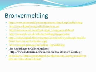 Bronvermelding
• http://www.autowereld.com/autonieuws/detail.asp?artikel=8931
• http://en.wikipedia.org/wiki/Driverless_car
• http://reviews.cnet.com/8301-13746_7-10393404-48.html
• http://news.bbc.co.uk/2/hi/technology/8349923.stm
• http://computrgeek.files.wordpress.com/2008/03/carnegie-mellon-
driver-less-car-uses-ubuntu-2.jpg
• http://images.gizmag.com/gallery_lrg/vislab.jpg
• Lisa Rooijakkers & Celine Smekens
(http://www.slideshare.net/ClineSmekens/autonoom-voertuig)
• Foto slide 5 : http://computrgeek.wordpress.com/2008/03/14/driver-
free-car-runs-ubuntu-linux/
 