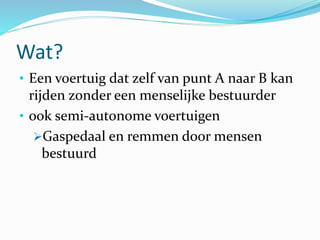 Wat?
• Een voertuig dat zelf van punt A naar B kan
rijden zonder een menselijke bestuurder
• ook semi-autonome voertuigen
Gaspedaal en remmen door mensen
bestuurd
 